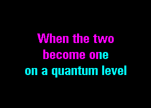 When the two

become one
on a quantum level
