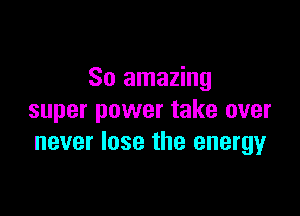 So amazing

super power take over
never lose the energyr