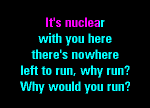 It's nuclear
with you here

there's nowhere
left to run, why run?
Why would you run?