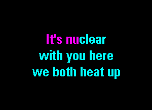 It's nuclear

with you here
we both heat up