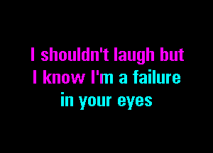 I shouldn't laugh but

I know I'm a failure
in your eyes