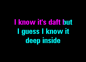 I know it's daft but

I guess I know it
deep inside