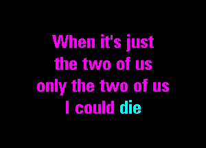 When it's just
the two of us

only the two of us
I could die