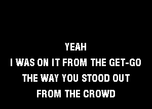 YEAH
I WAS ON IT FROM THE GET-GO
THE WAY YOU STOOD OUT
FROM THE CROWD