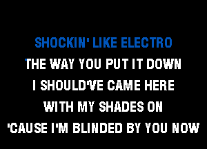 SHOCKIH' LIKE ELECTRO
THE WAY YOU PUT IT DOWN
I SHOULD'UE CAME HERE
WITH MY SHADES 0H
'CAUSE I'M BLIHDED BY YOU HOW