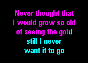 Never thought that
I would grow so old

of seeing the gold
still I never
want it to go