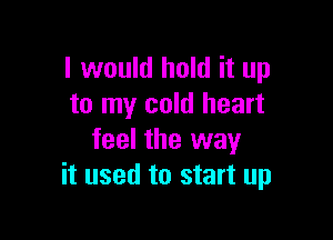 I would hold it up
to my cold heart

feel the way
it used to start up