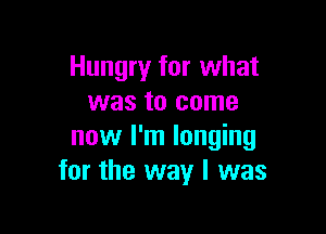 Hungry for what
was to come

now I'm longing
for the way I was