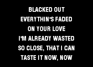 BLACKED OUT
EVERYTHIN'S FADED
ON YOUR LOVE
I'M ALREADY WASTED
SD CLOSE, THAT I CAN

TASTE IT NOW, NOW I