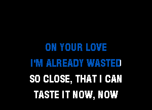 ON YOUR LOVE

I'M ALRERDY WASTED
SD CLOSE, THATI CAN
TASTE IT NOW, NOW