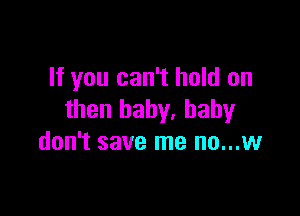 If you can't hold on

then baby, baby
don't save me no...w