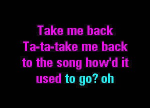 Take me back
Ta-ta-take me back

to the song how'd it
used to go? oh