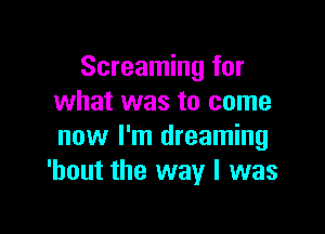 Screaming for
what was to come

now I'm dreaming
'hout the way I was