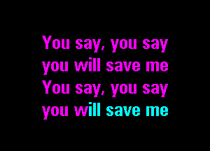 You say, you say
you will save me

You say, you say
you will save me