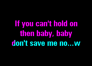 If you can't hold on

then baby, baby
don't save me no...w