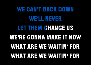 WE CAN'T BACK DOWN
WE'LL NEVER
LET THEM CHANGE US
WE'RE GONNA MAKE IT NOW
WHAT ARE WE WAITIH' FOR
WHAT ARE WE WAITIH' FOR