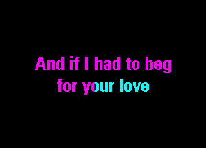 And if I had to beg

for your love