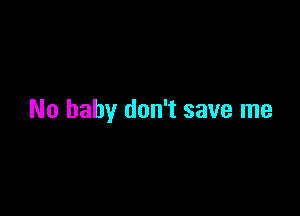 No baby don't save me