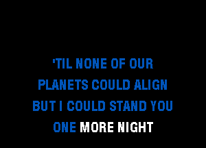 'TIL HOME OF OUR

PLANETS COULD ALIGH
BUTI COULD STAND YOU
ONE MORE NIGHT