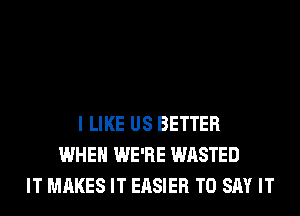 I LIKE US BETTER
WHEN WE'RE WASTED
IT MAKES IT EASIER TO SAY IT