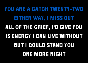 YOU ARE A CATCH TWENTY-TWO
EITHER WAY, I MISS OUT
ALL OF THE GRIEF, I'D GIVE YOU
IS ENERGY I CAN LIVE WITHOUT
BUT I COULD STAND YOU
ONE MORE NIGHT
