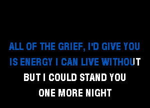 ALL OF THE GRIEF, I'D GIVE YOU
IS ENERGY I CAN LIVE WITHOUT
BUT I COULD STAND YOU
ONE MORE NIGHT