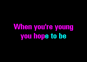 When you're young

you hope to he