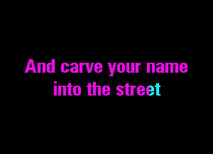 And carve your name

into the street