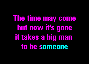 The time may come
but now it's gone

it takes a big man
to be someone