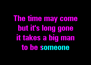 The time may come
but it's long gone

it takes a big man
to be someone