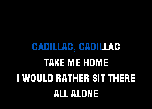 CADILLAC, CADILLAC
TAKE ME HOME
I WOULD RATHER SIT THERE
ALL ALONE