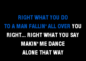 RIGHT WHAT YOU DO
TO A MAN FALLIH' ALL OVER YOU
RIGHT... RIGHT WHAT YOU SAY
MAKIH' ME DANCE
ALONE THAT WAY