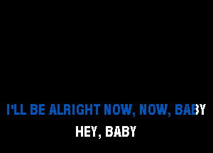 I'LL BE ALBIGHT NOW, NOW, BABY
HEY, BABY