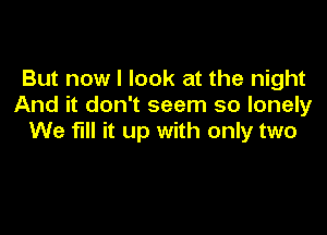 But now I look at the night
And it don't seem so lonely

We fill it up with only two