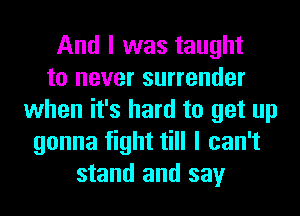 And I was taught
to never surrender
when it's hard to get up
gonna fight till I can't
stand and say