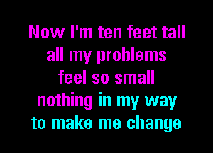 Now I'm ten feet tall
all my problems
feel so small
nothing in my way
to make me change