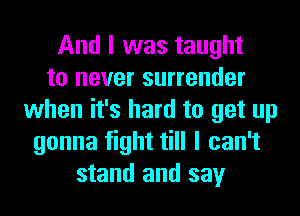 And I was taught
to never surrender
when it's hard to get up
gonna fight till I can't
stand and say