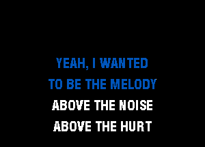 YEAH, l WANTED

TO BE THE MELODY
ABOVE THE NOISE
ABOVE THE HURT