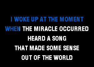 I WOKE UP AT THE MOMENT
WHEN THE MIRACLE OCCURRED
HEARD A SONG
THAT MADE SOME SENSE
OUT OF THE WORLD
