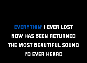 EVERYTHIH'I EVER LOST
HOW HAS BEEN RETURNED
THE MOST BEAUTIFUL SOUND
I'D EVER HEARD