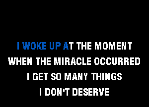 I WOKE UP AT THE MOMENT
WHEN THE MIRACLE OCCURRED
I GET SO MANY THINGS
I DON'T DESERVE