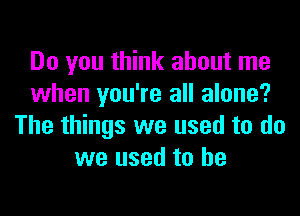 Do you think about me
when you're all alone?
The things we used to do
we used to he