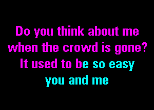 Do you think about me
when the crowd is gone?

It used to he so easy
you and me