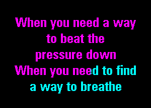 When you need a way
to heat the

pressure down
When you need to find
a way to breathe