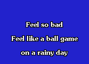 Feel so bad

Feel like a ball game

on a rainy day