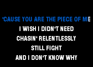 'CAUSE YOU ARE THE PIECE OF ME
I WISH I DIDN'T NEED
CHASIH' RELEHTLESSLY
STILL FIGHT
AND I DON'T KNOW WHY
