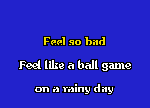 Feel so bad

Feel like a ball game

on a rainy day