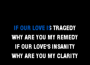 IF OUR LOVE IS TRAGEDY
WHY ARE YOU MY REMEDY
IF OUR LOVE'S IHSAHITY
WHY ARE YOU MY CLARITY
