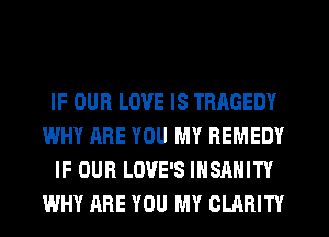 IF OUR LOVE IS TRAGEDY
WHY ARE YOU MY REMEDY
IF OUR LOVE'S IHSAHITY
WHY ARE YOU MY CLARITY