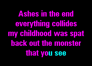 Ashes in the end
everything collides
my childhood was spat
back out the monster
that you see